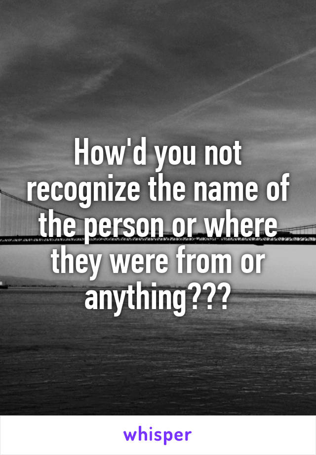 How'd you not recognize the name of the person or where they were from or anything???
