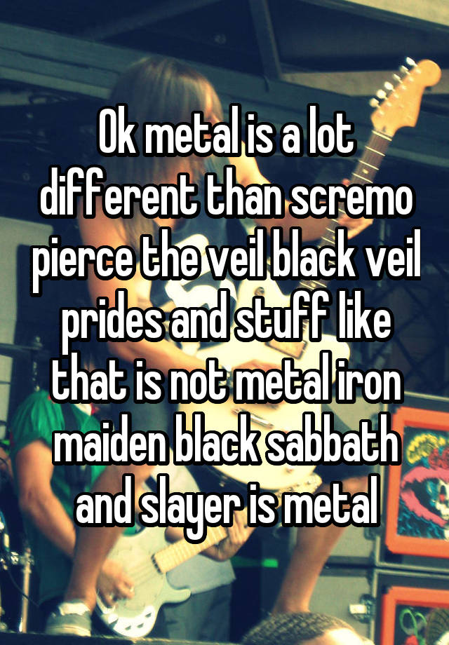 Ok metal is a lot different than scremo pierce the veil black veil ...