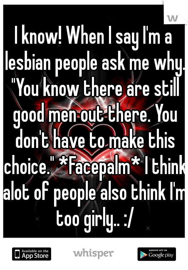 I know! When I say I'm a lesbian people ask me why. "You know there are still good men out there. You don't have to make this choice." *Facepalm* I think alot of people also think I'm too girly.. :/