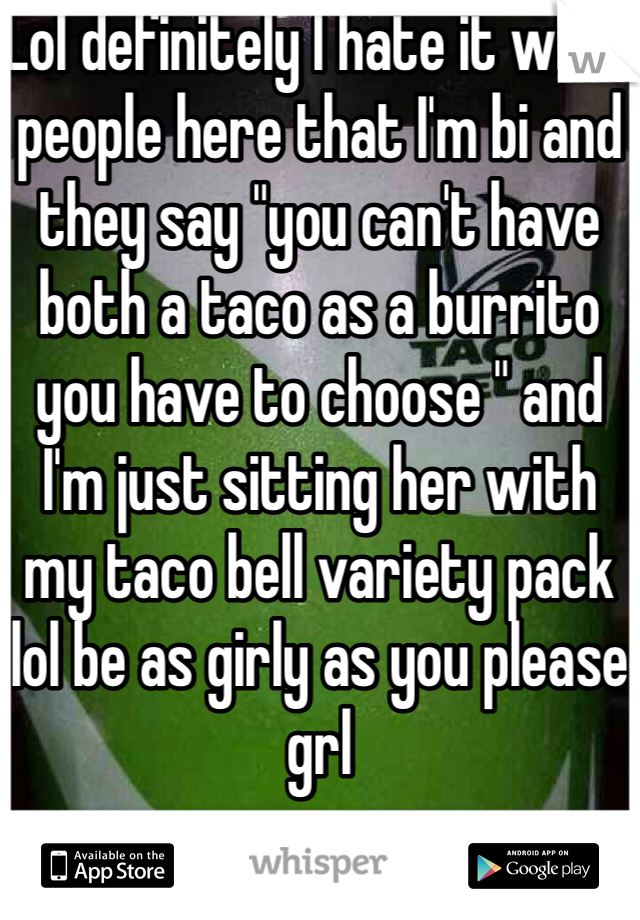 Lol definitely I hate it when people here that I'm bi and they say "you can't have both a taco as a burrito you have to choose " and I'm just sitting her with my taco bell variety pack lol be as girly as you please grl