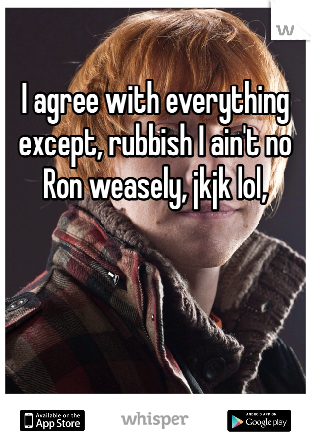 I agree with everything except, rubbish I ain't no Ron weasely, jkjk lol, 