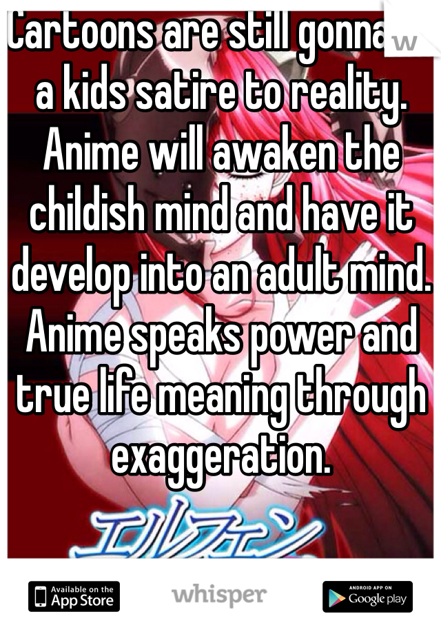 Cartoons are still gonna be a kids satire to reality. Anime will awaken the childish mind and have it develop into an adult mind. Anime speaks power and true life meaning through exaggeration.