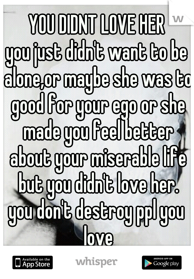 YOU DIDNT LOVE HER
you just didn't want to be alone,or maybe she was to good for your ego or she made you feel better about your miserable life but you didn't love her.
you don't destroy ppl you love