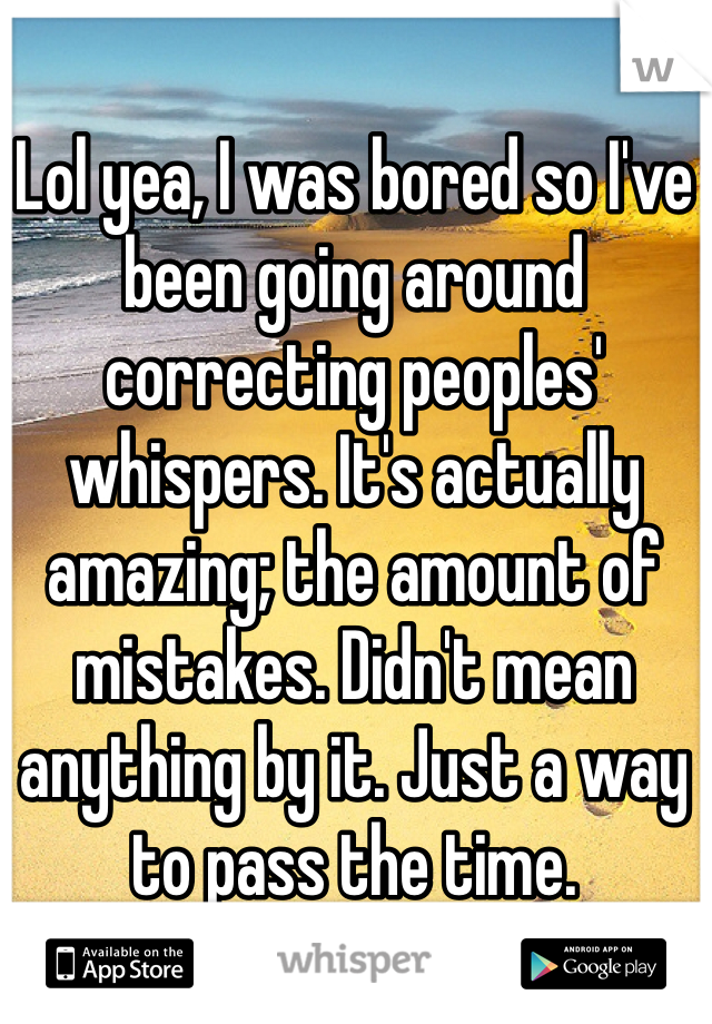 Lol yea, I was bored so I've been going around correcting peoples' whispers. It's actually amazing; the amount of mistakes. Didn't mean anything by it. Just a way to pass the time.