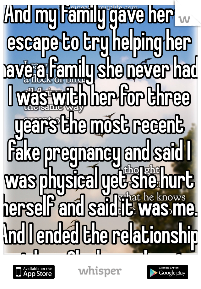 And my family gave her an escape to try helping her have a family she never had I was with her for three years the most recent fake pregnancy and said I was physical yet she hurt herself and said it was me. And I ended the relationship not her. She begged me to take her lying ass back!  