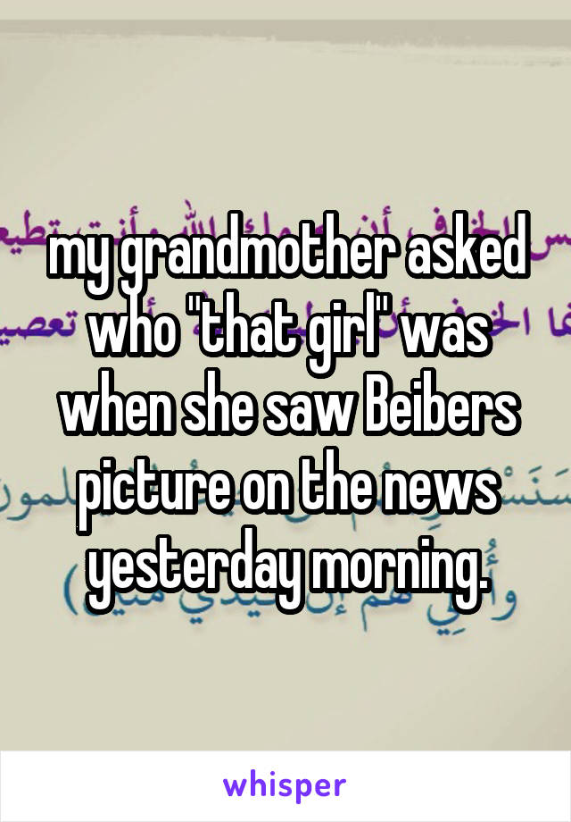 my grandmother asked who "that girl" was when she saw Beibers picture on the news yesterday morning.