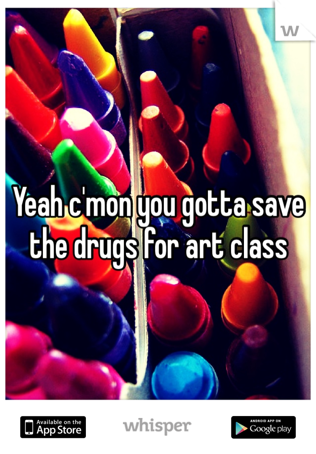 Yeah c'mon you gotta save the drugs for art class
