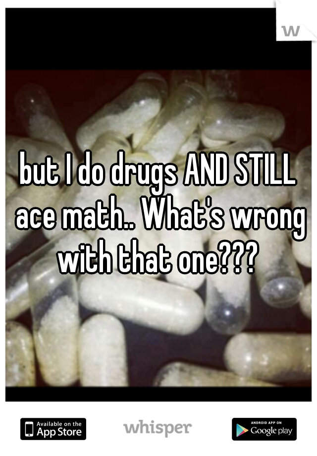 but I do drugs AND STILL ace math.. What's wrong with that one??? 