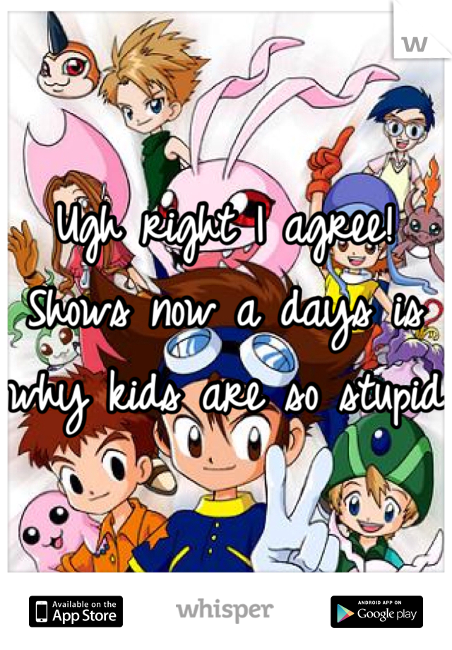 Ugh right I agree! Shows now a days is why kids are so stupid