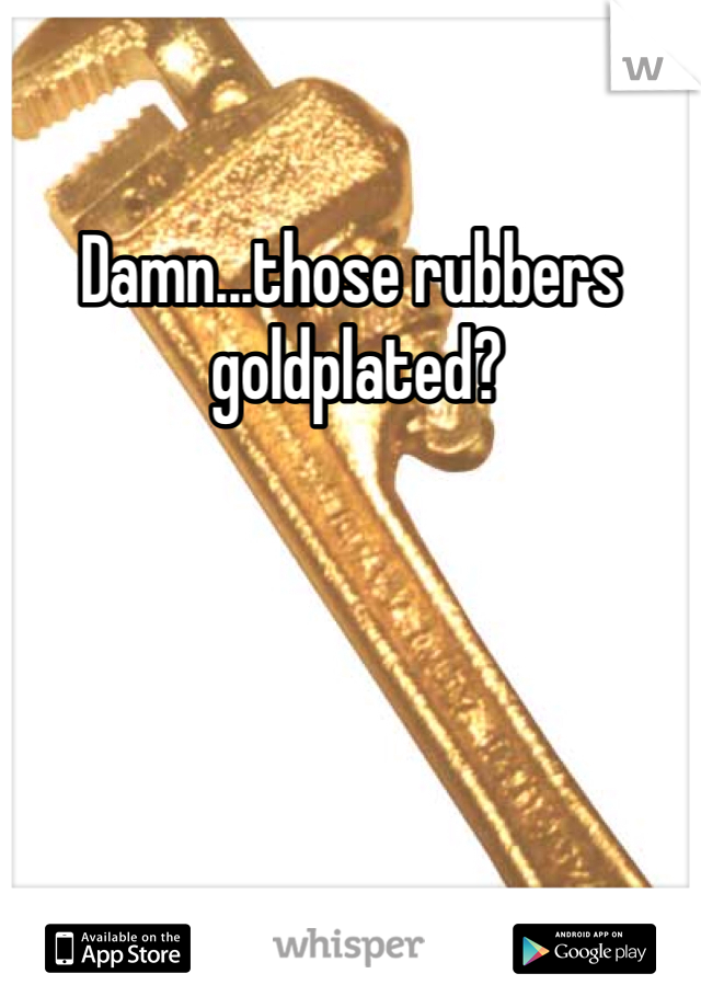 Damn...those rubbers
 goldplated?