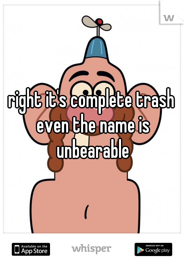 right it's complete trash even the name is unbearable