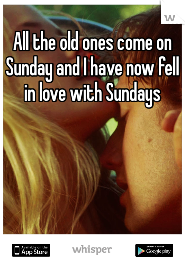 All the old ones come on Sunday and I have now fell in love with Sundays 