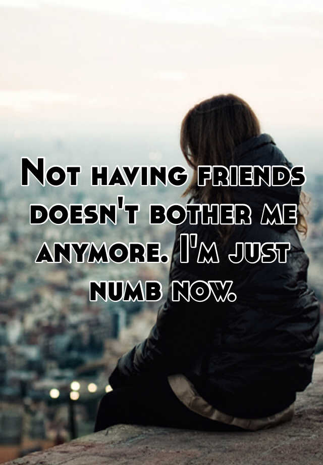 Not having friends doesn't bother me anymore. I'm just numb now.