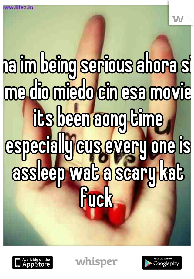 na im being serious ahora si me dio miedo cin esa movie its been aong time especially cus every one is assleep wat a scary kat fuck 