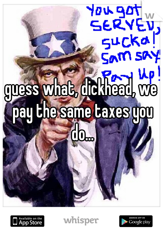 guess what, dickhead, we pay the same taxes you do...