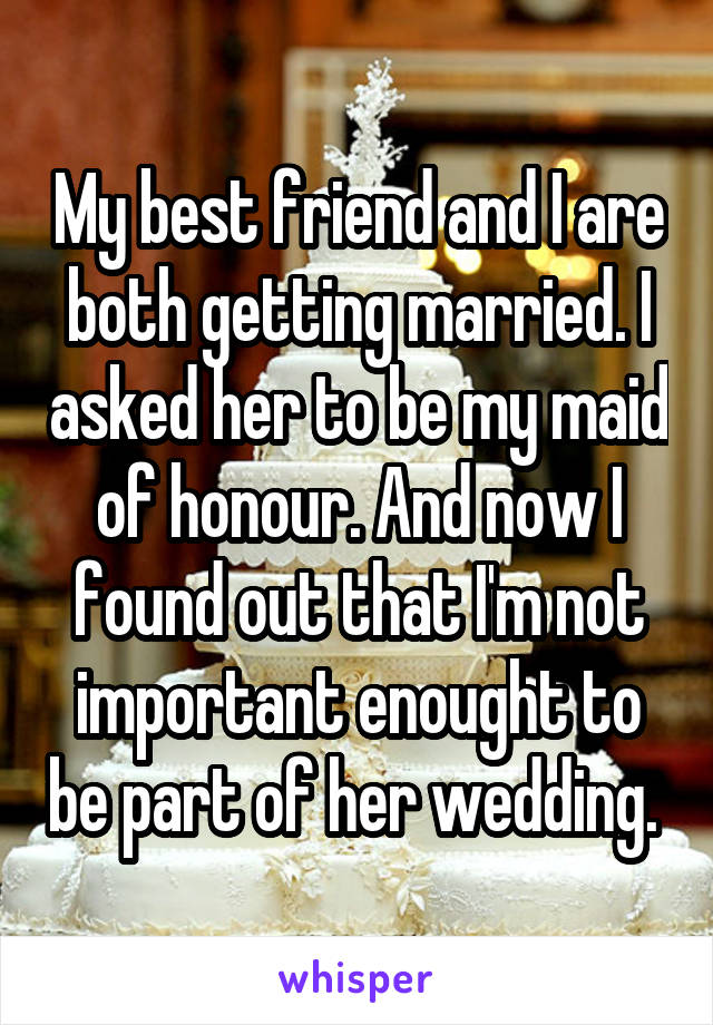 My best friend and I are both getting married. I asked her to be my maid of honour. And now I found out that I'm not important enought to be part of her wedding. 