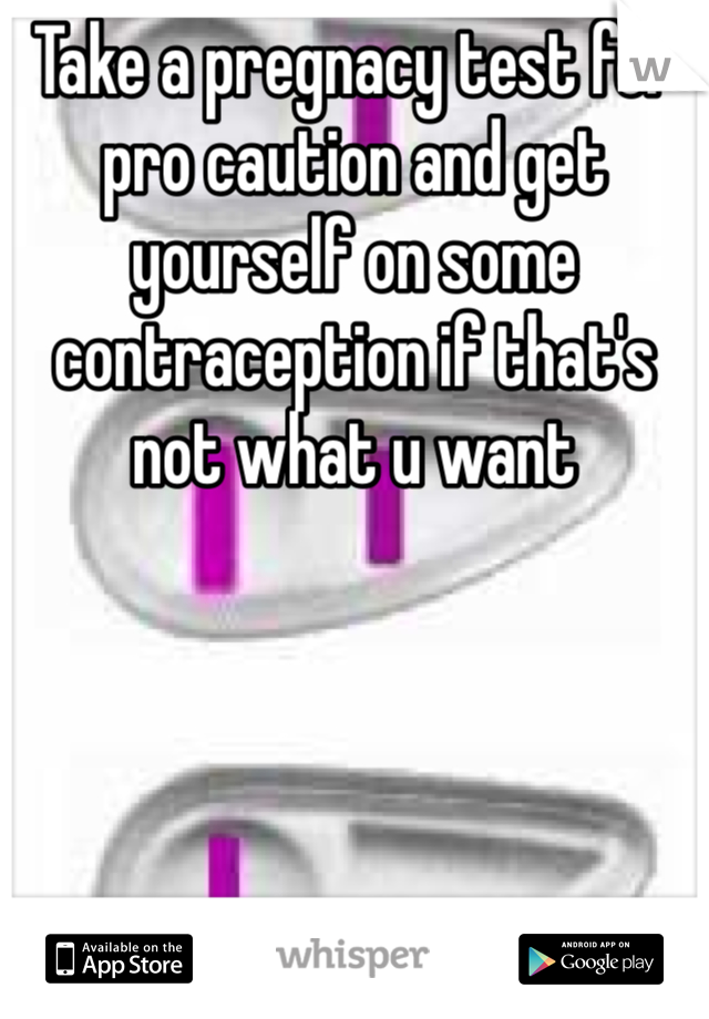 Take a pregnacy test for pro caution and get yourself on some contraception if that's not what u want 