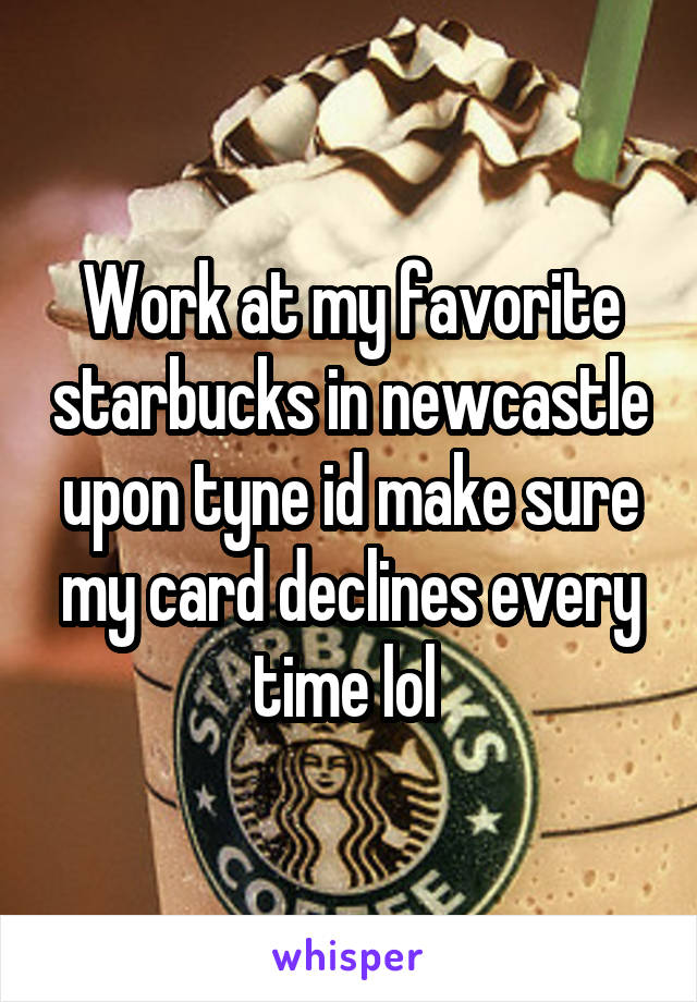 Work at my favorite starbucks in newcastle upon tyne id make sure my card declines every time lol 