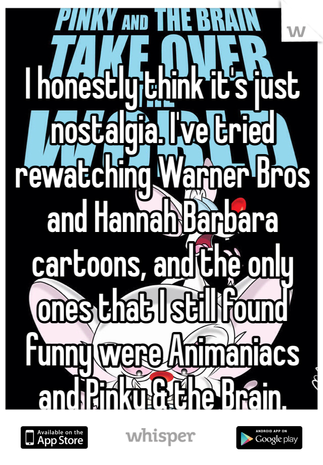 I honestly think it's just nostalgia. I've tried rewatching Warner Bros and Hannah Barbara cartoons, and the only ones that I still found funny were Animaniacs and Pinky & the Brain.