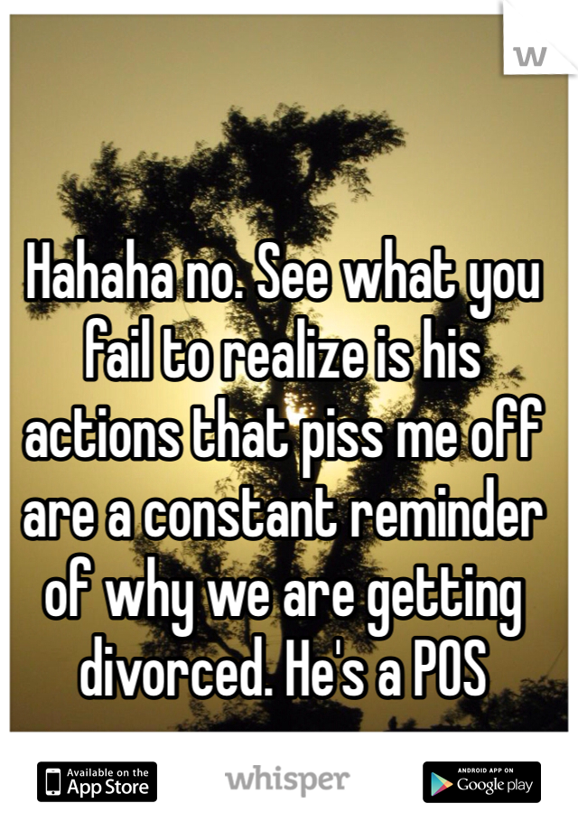 Hahaha no. See what you fail to realize is his actions that piss me off are a constant reminder of why we are getting divorced. He's a POS