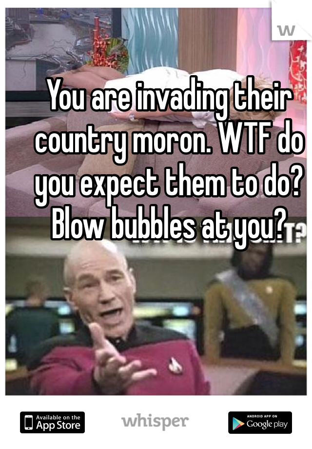 You are invading their country moron. WTF do you expect them to do? Blow bubbles at you? 