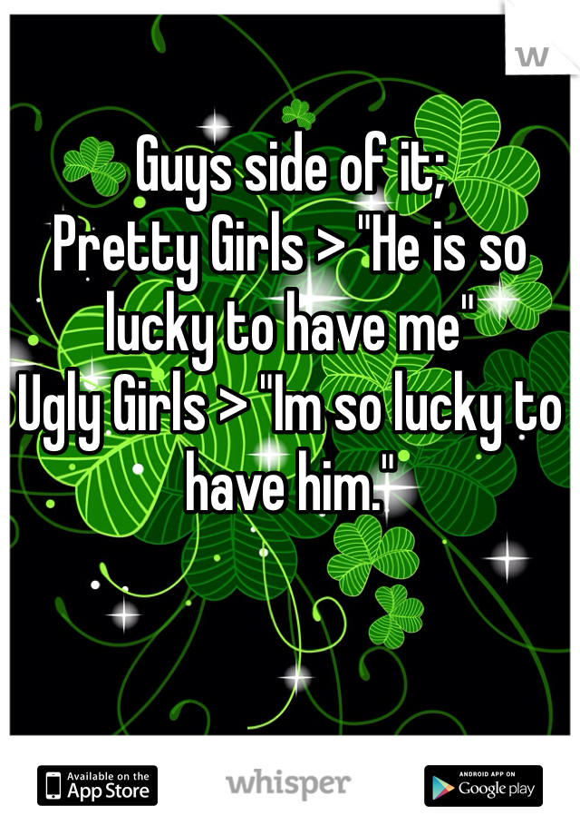 Guys side of it;
Pretty Girls > "He is so lucky to have me"
Ugly Girls > "Im so lucky to have him."
