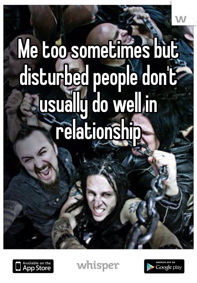 Me too sometimes but disturbed people don't usually do well in relationship