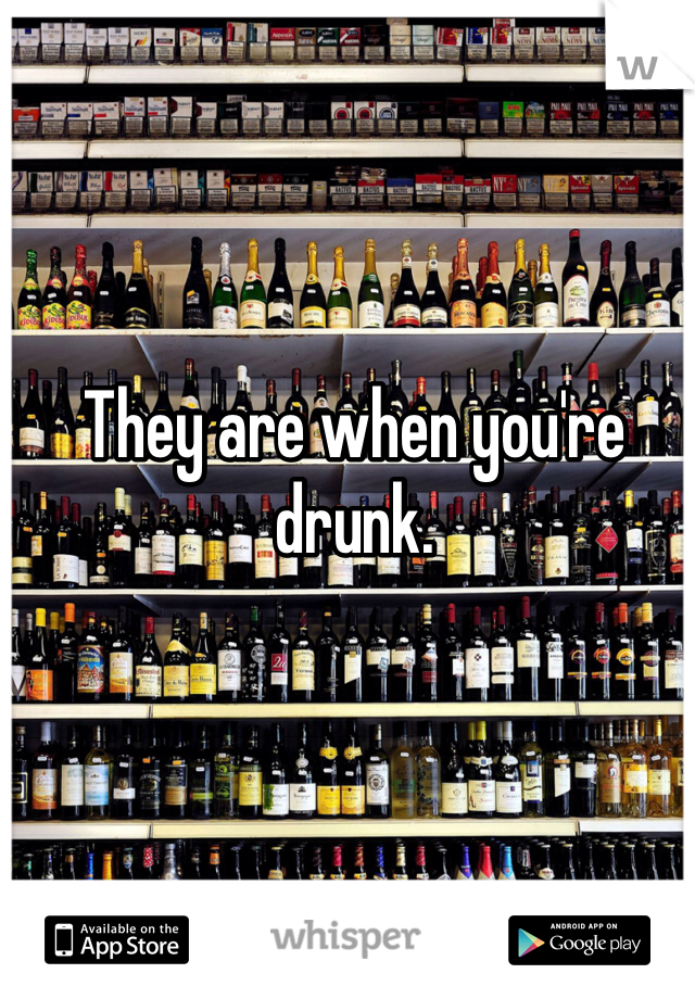 They are when you're drunk.