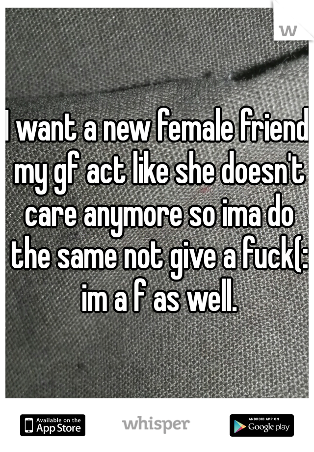 I want a new female friend my gf act like she doesn't care anymore so ima do the same not give a fuck(: im a f as well.