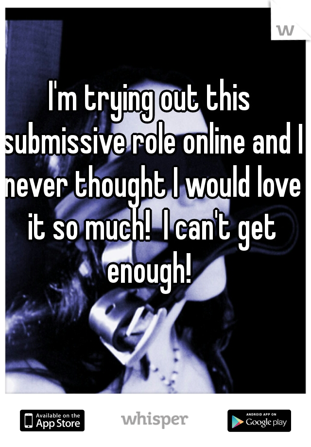 I'm trying out this submissive role online and I never thought I would love it so much!  I can't get enough! 