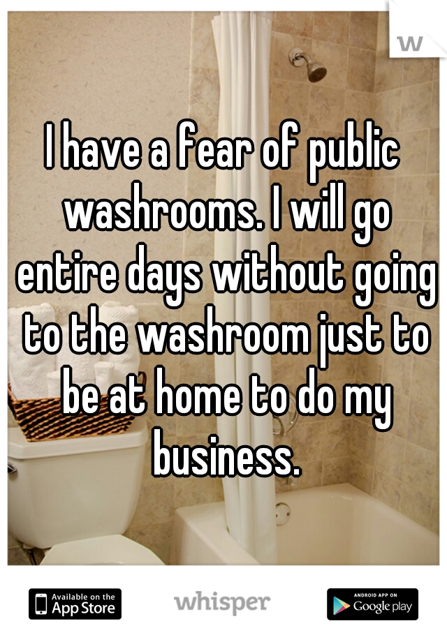 I have a fear of public washrooms. I will go entire days without going to the washroom just to be at home to do my business.