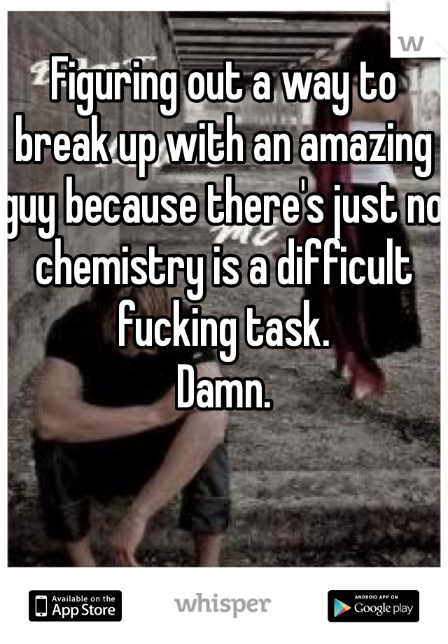 Figuring out a way to break up with an amazing guy because there's just no chemistry is a difficult fucking task.
Damn.