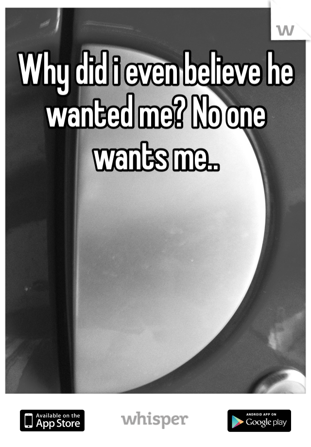 Why did i even believe he wanted me? No one wants me..