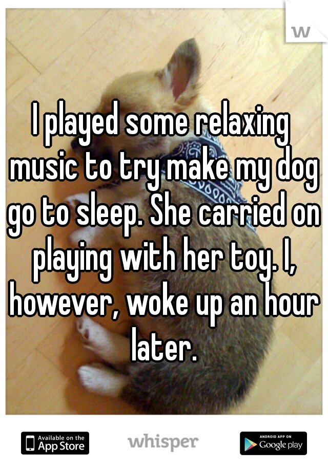 I played some relaxing music to try make my dog go to sleep. She carried on playing with her toy. I, however, woke up an hour later.