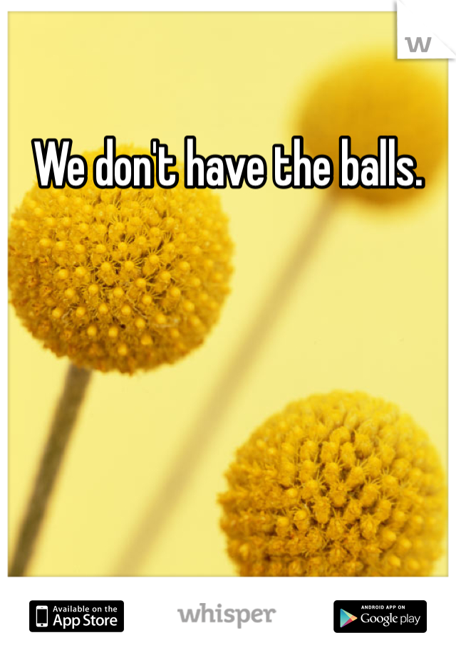 We don't have the balls.