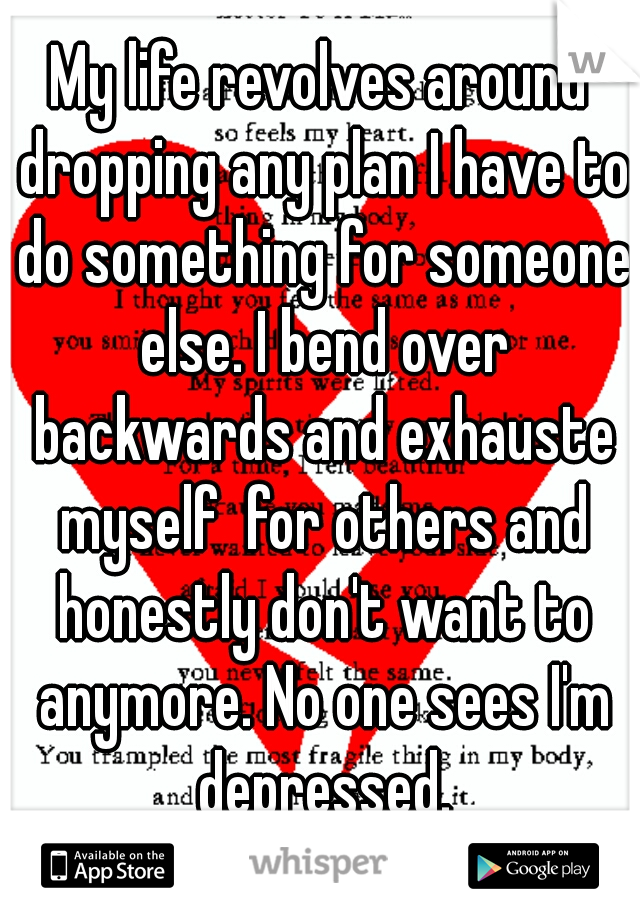 My life revolves around dropping any plan I have to do something for someone else. I bend over backwards and exhauste myself  for others and honestly don't want to anymore. No one sees I'm depressed.