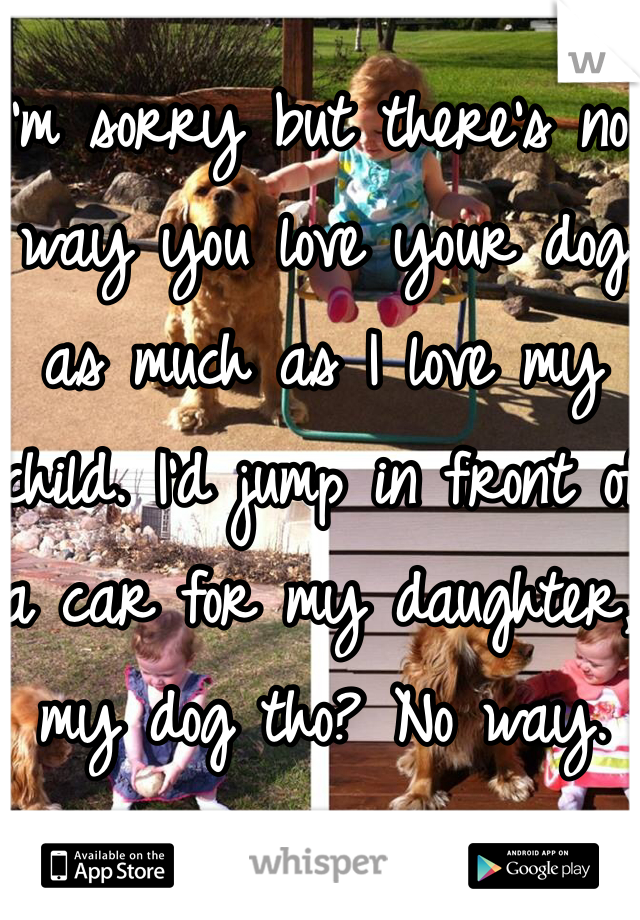 I'm sorry but there's no way you love your dog as much as I love my child. I'd jump in front of a car for my daughter, my dog tho? No way. 