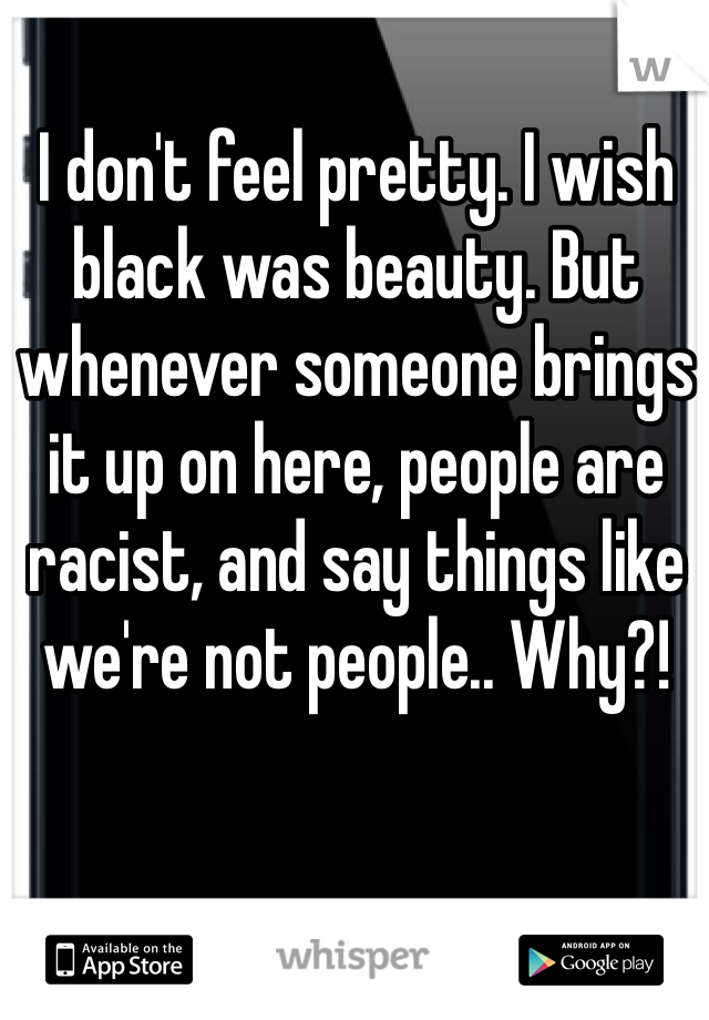 I don't feel pretty. I wish black was beauty. But whenever someone brings it up on here, people are racist, and say things like we're not people.. Why?!