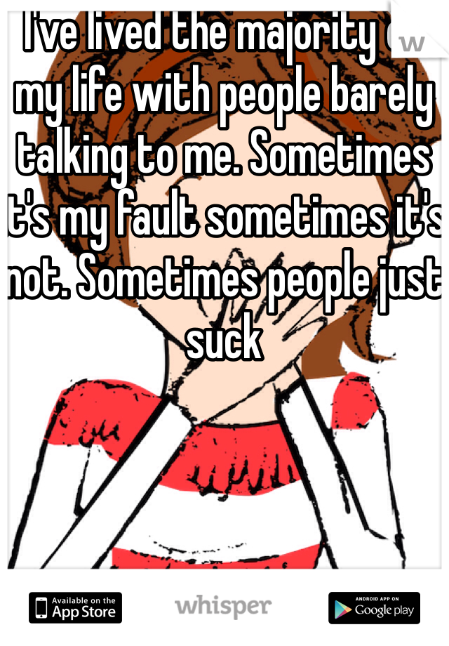I've lived the majority of my life with people barely talking to me. Sometimes it's my fault sometimes it's not. Sometimes people just suck