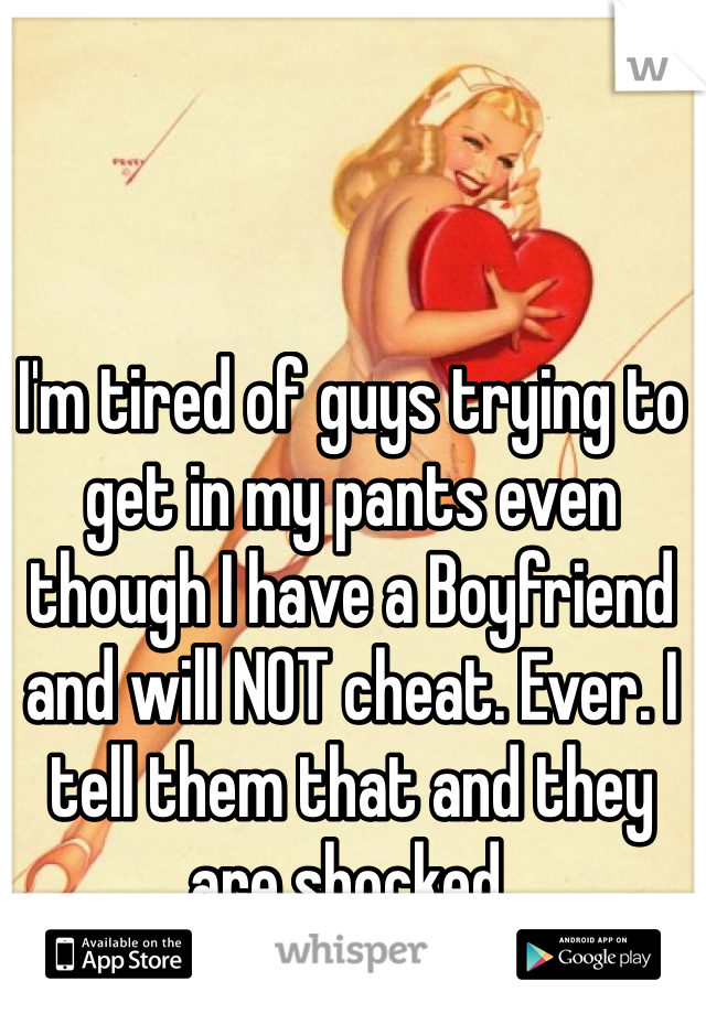 I'm tired of guys trying to get in my pants even though I have a Boyfriend and will NOT cheat. Ever. I tell them that and they are shocked. 