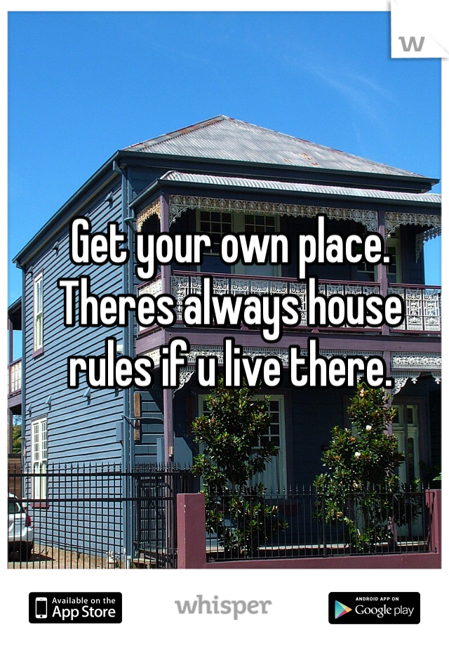 Get your own place. Theres always house rules if u live there.