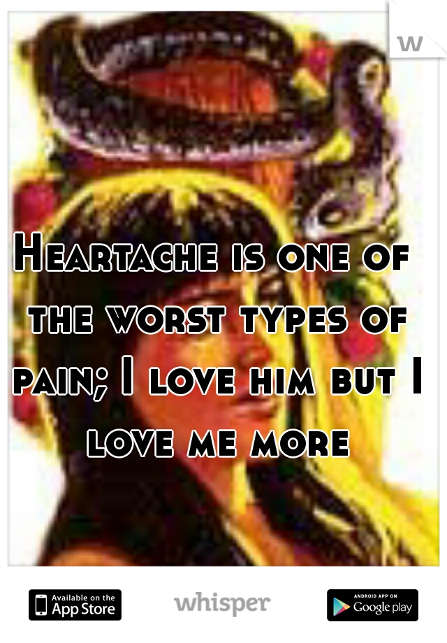 Heartache is one of the worst types of pain; I love him but I love me more