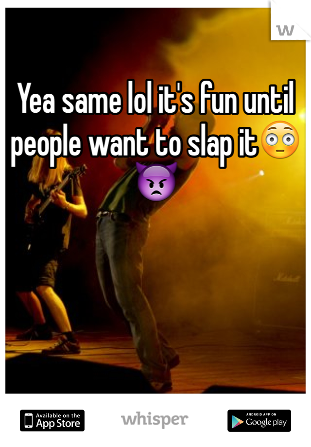 Yea same lol it's fun until people want to slap it😳👿