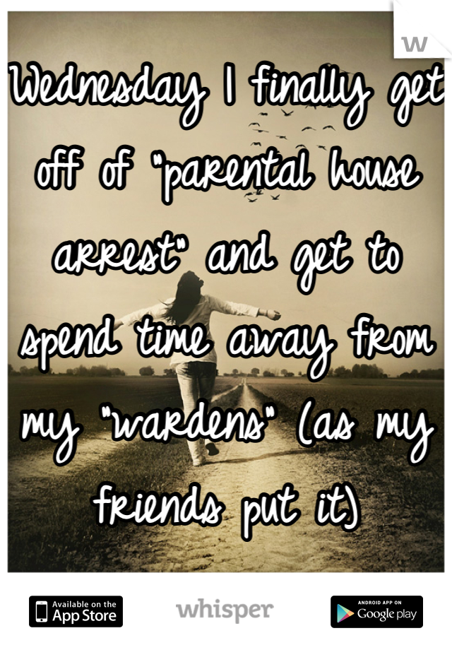 Wednesday I finally get off of "parental house arrest" and get to spend time away from my "wardens" (as my friends put it)