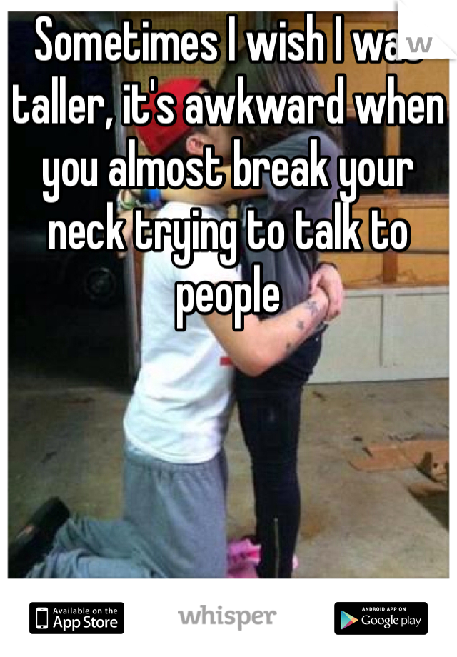 Sometimes I wish I was taller, it's awkward when you almost break your neck trying to talk to people