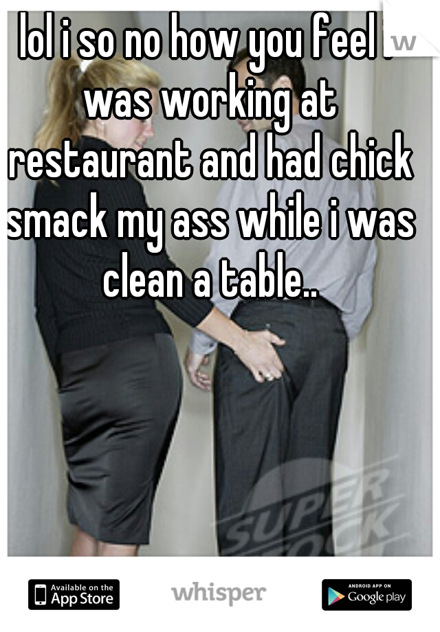 lol i so no how you feel i was working at restaurant and had chick smack my ass while i was clean a table..