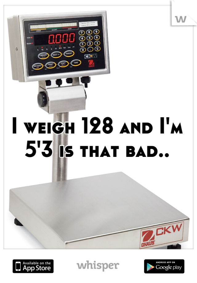 I weigh 128 and I'm 5'3 is that bad..