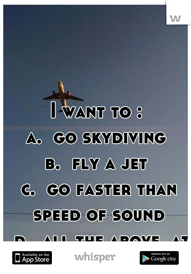 I want to :
a.  go skydiving
b.  fly a jet
 c.  go faster than speed of sound
  d.  all the above, at the same time.   