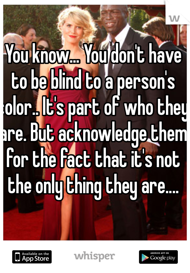 You know... You don't have to be blind to a person's color.. It's part of who they are. But acknowledge them for the fact that it's not the only thing they are....