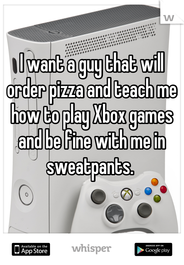 

I want a guy that will order pizza and teach me how to play Xbox games and be fine with me in sweatpants. 